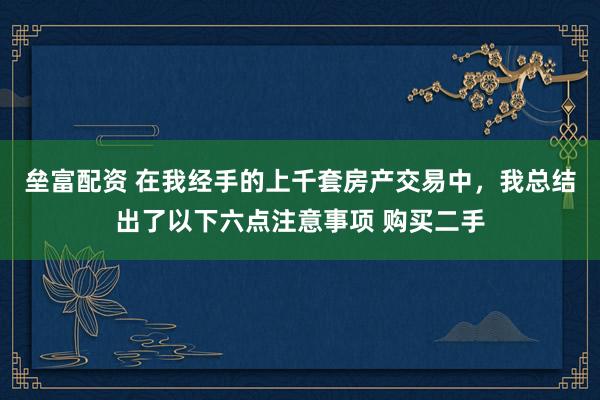 垒富配资 在我经手的上千套房产交易中,我总结出了以下六点注意事项 购买二手