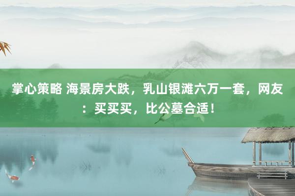 掌心策略 海景房大跌，乳山银滩六万一套，网友：买买买，比公墓合适！