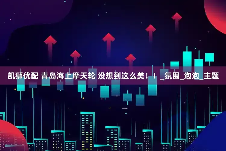 凯狮优配 青岛海上摩天轮 没想到这么美！！_氛围_泡泡_主题