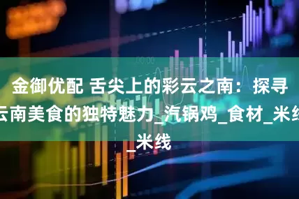 金御优配 舌尖上的彩云之南：探寻云南美食的独特魅力_汽锅鸡_食材_米线