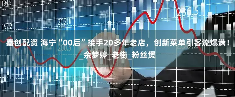 嘉创配资 海宁“00后”接手20多年老店，创新菜单引客流爆满！_余梦婷_老街_粉丝煲