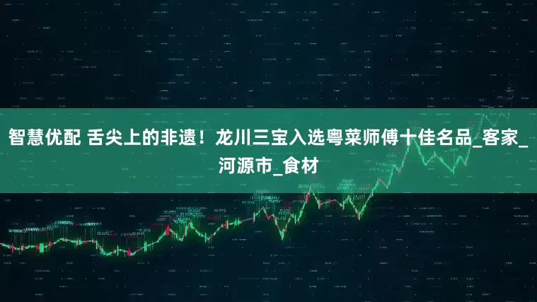 智慧优配 舌尖上的非遗！龙川三宝入选粤菜师傅十佳名品_客家_河源市_食材