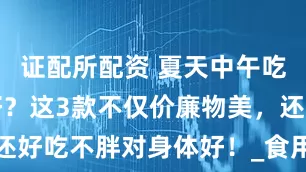 证配所配资 夏天中午吃什么主食好？这3款不仅价廉物美，还好吃不胖对身体好！_食用_绿豆_蔬菜