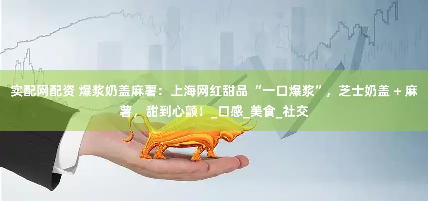 实配网配资 爆浆奶盖麻薯：上海网红甜品 “一口爆浆”，芝士奶盖 + 麻薯，甜到心颤！_口感_美食_社交
