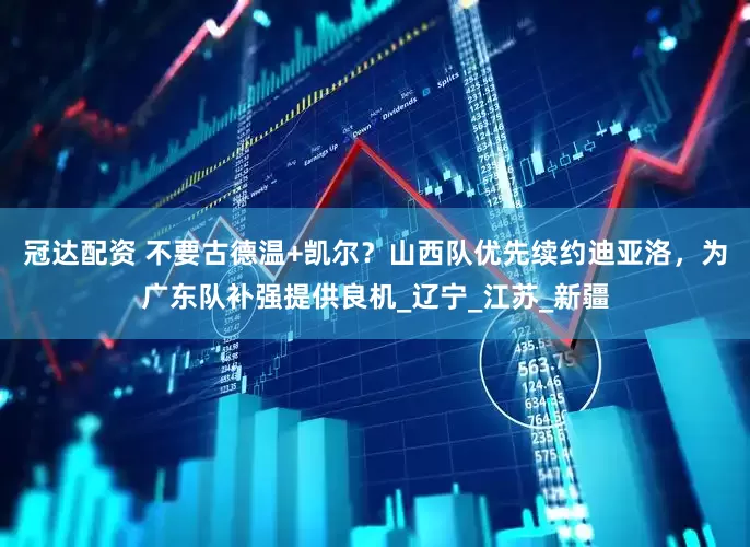 冠达配资 不要古德温+凯尔？山西队优先续约迪亚洛，为广东队补强提供良机_辽宁_江苏_新疆