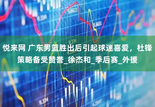 悦来网 广东男篮胜出后引起球迷喜爱，杜锋策略备受赞誉_徐杰和_季后赛_外援