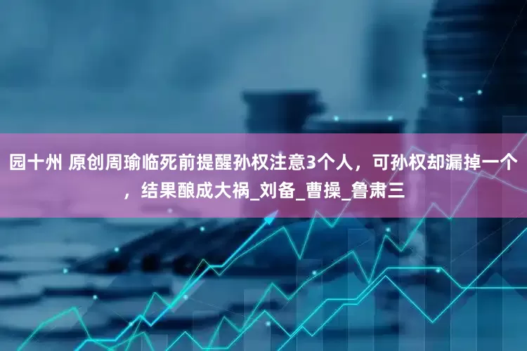 园十州 原创周瑜临死前提醒孙权注意3个人，可孙权却漏掉一个，结果酿成大祸_刘备_曹操_鲁肃三