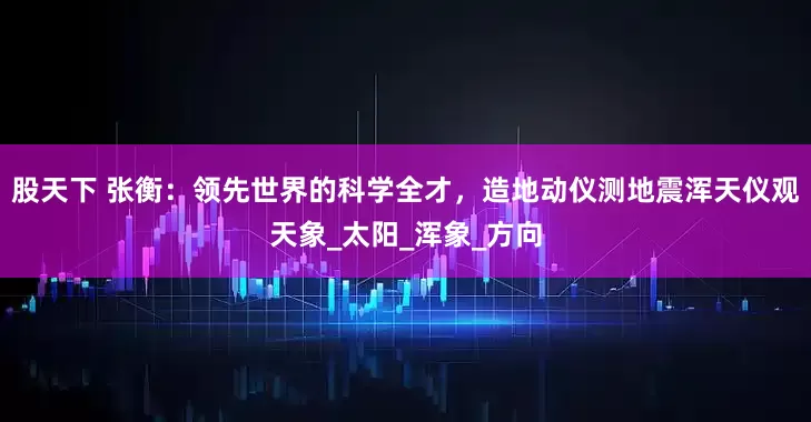 股天下 张衡：领先世界的科学全才，造地动仪测地震浑天仪观天象_太阳_浑象_方向