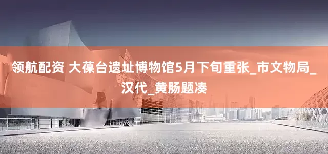 领航配资 大葆台遗址博物馆5月下旬重张_市文物局_汉代_黄肠题凑