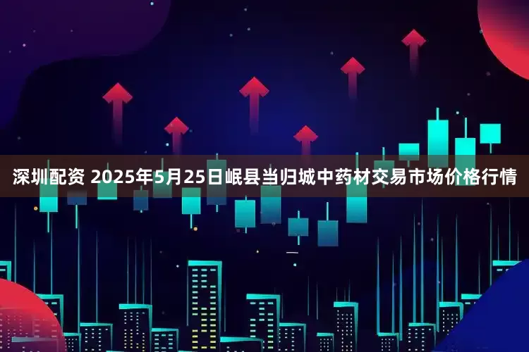 深圳配资 2025年5月25日岷县当归城中药材交易市场价格行情