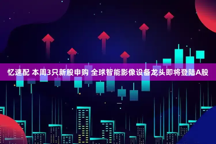 忆速配 本周3只新股申购 全球智能影像设备龙头即将登陆A股