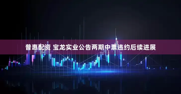 普惠配资 宝龙实业公告两期中票违约后续进展