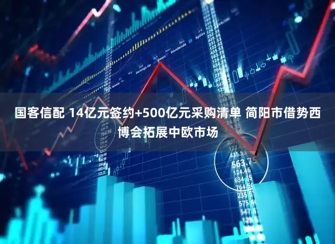 国客信配 14亿元签约+500亿元采购清单 简阳市借势西博会拓展中欧市场