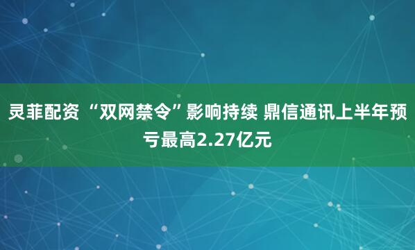 灵菲配资 “双网禁令”影响持续 鼎信通讯上半年预亏最高2.27亿元