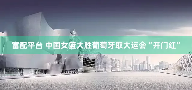 富配平台 中国女篮大胜葡萄牙取大运会“开门红”