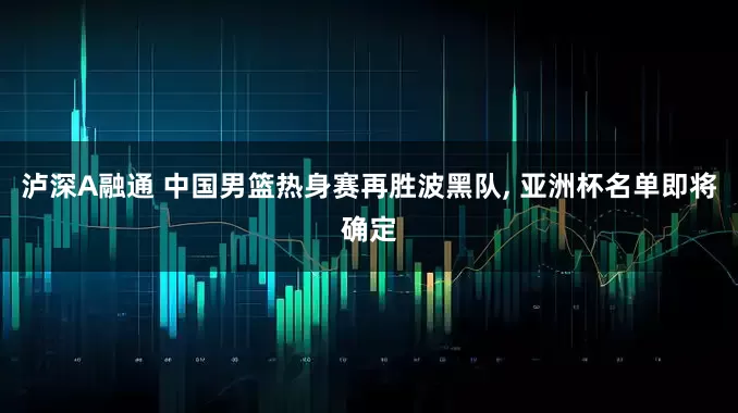 泸深A融通 中国男篮热身赛再胜波黑队, 亚洲杯名单即将确定