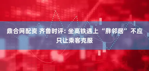 鼎合网配资 齐鲁时评: 坐高铁遇上 “胖邻居” 不应只让乘客克服