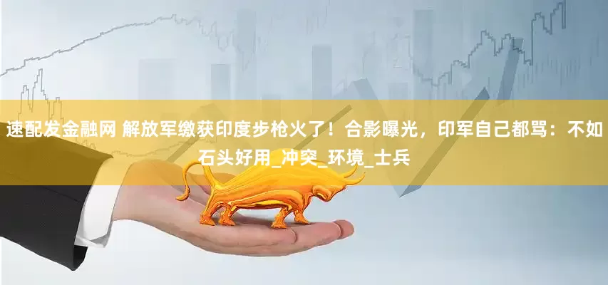 速配发金融网 解放军缴获印度步枪火了！合影曝光，印军自己都骂：不如石头好用_冲突_环境_士兵
