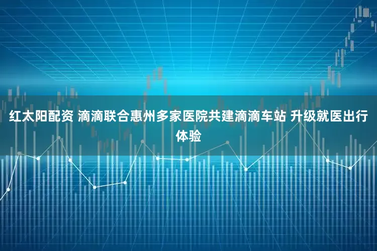 红太阳配资 滴滴联合惠州多家医院共建滴滴车站 升级就医出行体验