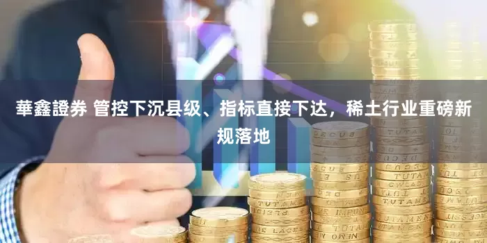 華鑫證券 管控下沉县级、指标直接下达，稀土行业重磅新规落地