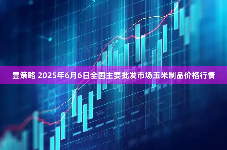 壹策略 2025年6月6日全国主要批发市场玉米制品价格行情