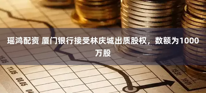 瑶鸿配资 厦门银行接受林庆城出质股权，数额为1000万股