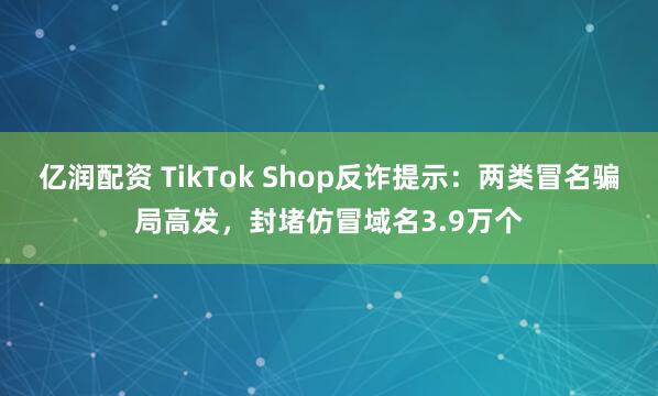 亿润配资 TikTok Shop反诈提示：两类冒名骗局高发，封堵仿冒域名3.9万个