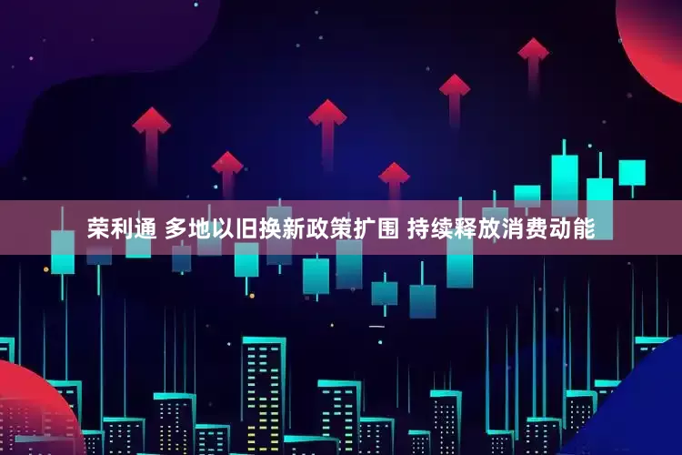 荣利通 多地以旧换新政策扩围 持续释放消费动能